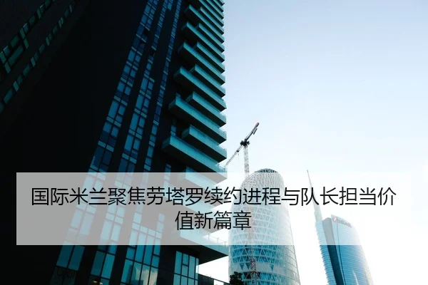 国际米兰聚焦劳塔罗续约进程与队长担当价值新篇章