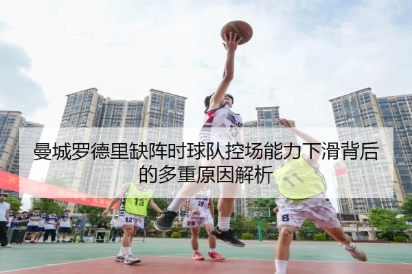 曼城罗德里缺阵时球队控场能力下滑背后的多重原因解析