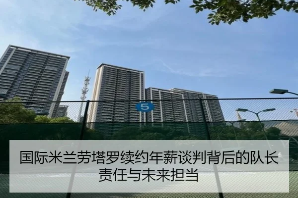 国际米兰劳塔罗续约年薪谈判背后的队长责任与未来担当
