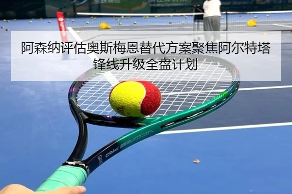 阿森纳评估奥斯梅恩替代方案聚焦阿尔特塔锋线升级全盘计划