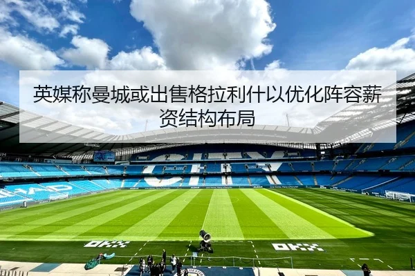 英媒称曼城或出售格拉利什以优化阵容薪资结构布局